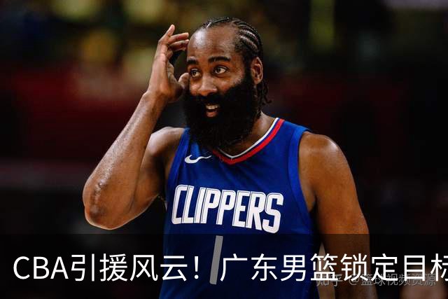 CBA引援风云！广东男篮锁定目标，杜锋心仪已久需花重金